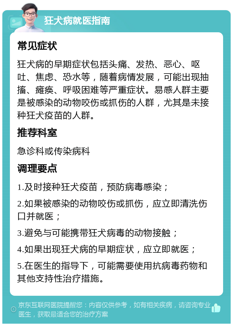 狂犬病就医指南 常见症状 狂犬病的早期症状包括头痛、发热、恶心、呕吐、焦虑、恐水等，随着病情发展，可能出现抽搐、瘫痪、呼吸困难等严重症状。易感人群主要是被感染的动物咬伤或抓伤的人群，尤其是未接种狂犬疫苗的人群。 推荐科室 急诊科或传染病科 调理要点 1.及时接种狂犬疫苗，预防病毒感染； 2.如果被感染的动物咬伤或抓伤，应立即清洗伤口并就医； 3.避免与可能携带狂犬病毒的动物接触； 4.如果出现狂犬病的早期症状，应立即就医； 5.在医生的指导下，可能需要使用抗病毒药物和其他支持性治疗措施。