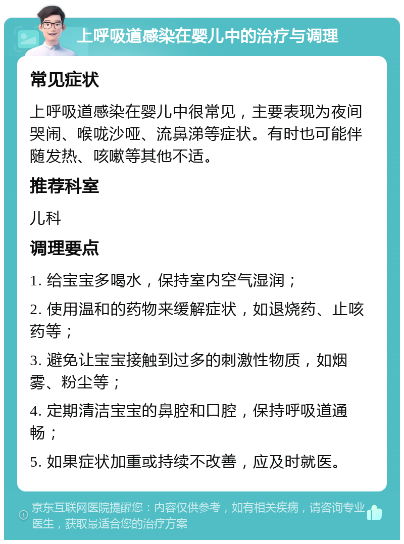 上呼吸道感染在婴儿中的治疗与调理 常见症状 上呼吸道感染在婴儿中很常见，主要表现为夜间哭闹、喉咙沙哑、流鼻涕等症状。有时也可能伴随发热、咳嗽等其他不适。 推荐科室 儿科 调理要点 1. 给宝宝多喝水，保持室内空气湿润； 2. 使用温和的药物来缓解症状，如退烧药、止咳药等； 3. 避免让宝宝接触到过多的刺激性物质，如烟雾、粉尘等； 4. 定期清洁宝宝的鼻腔和口腔，保持呼吸道通畅； 5. 如果症状加重或持续不改善，应及时就医。