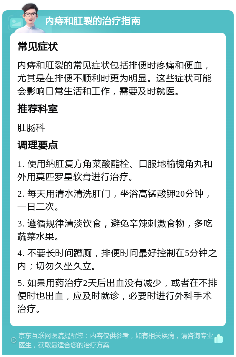 内痔和肛裂的治疗指南 常见症状 内痔和肛裂的常见症状包括排便时疼痛和便血，尤其是在排便不顺利时更为明显。这些症状可能会影响日常生活和工作，需要及时就医。 推荐科室 肛肠科 调理要点 1. 使用纳肛复方角菜酸酯栓、口服地榆槐角丸和外用莫匹罗星软膏进行治疗。 2. 每天用清水清洗肛门，坐浴高锰酸钾20分钟，一日二次。 3. 遵循规律清淡饮食，避免辛辣刺激食物，多吃蔬菜水果。 4. 不要长时间蹲厕，排便时间最好控制在5分钟之内；切勿久坐久立。 5. 如果用药治疗2天后出血没有减少，或者在不排便时也出血，应及时就诊，必要时进行外科手术治疗。