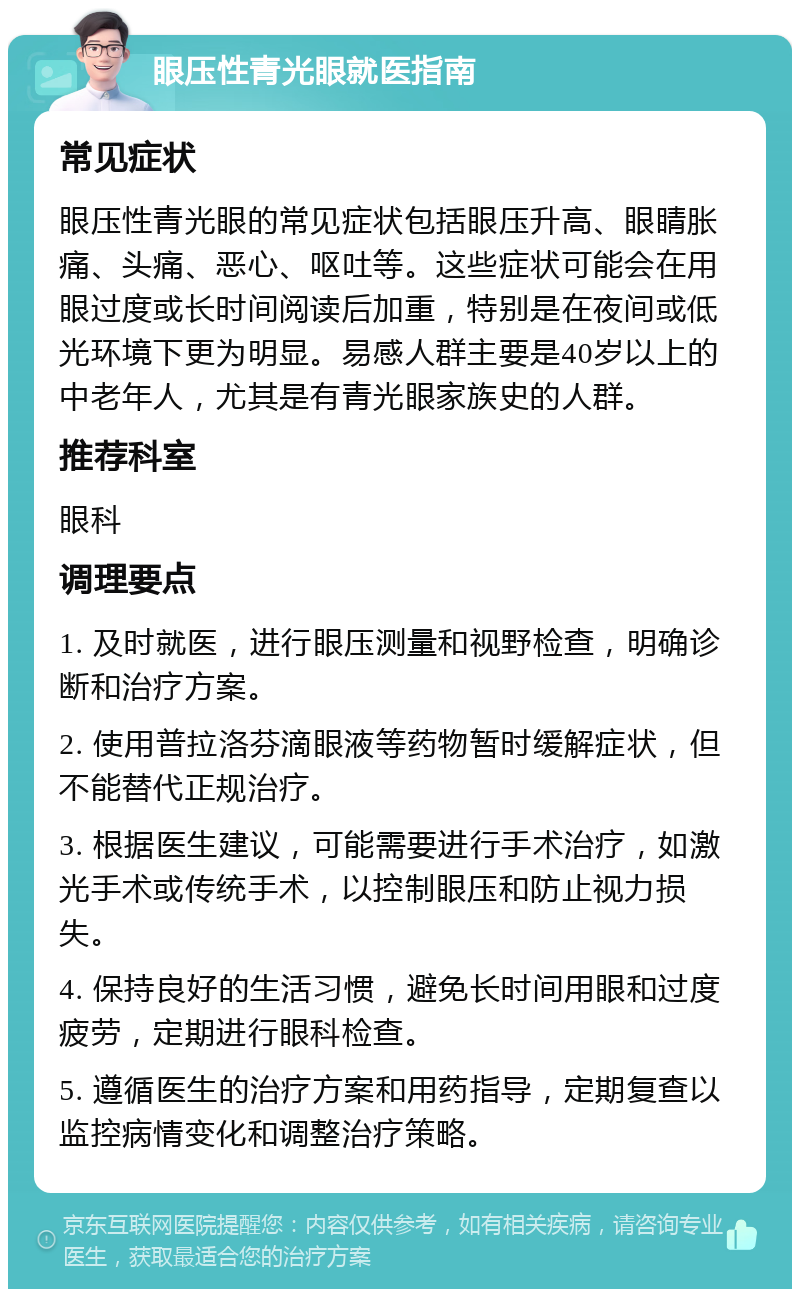 眼压性青光眼就医指南 常见症状 眼压性青光眼的常见症状包括眼压升高、眼睛胀痛、头痛、恶心、呕吐等。这些症状可能会在用眼过度或长时间阅读后加重，特别是在夜间或低光环境下更为明显。易感人群主要是40岁以上的中老年人，尤其是有青光眼家族史的人群。 推荐科室 眼科 调理要点 1. 及时就医，进行眼压测量和视野检查，明确诊断和治疗方案。 2. 使用普拉洛芬滴眼液等药物暂时缓解症状，但不能替代正规治疗。 3. 根据医生建议，可能需要进行手术治疗，如激光手术或传统手术，以控制眼压和防止视力损失。 4. 保持良好的生活习惯，避免长时间用眼和过度疲劳，定期进行眼科检查。 5. 遵循医生的治疗方案和用药指导，定期复查以监控病情变化和调整治疗策略。