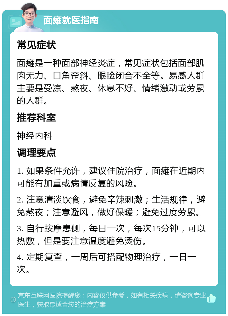 面瘫就医指南 常见症状 面瘫是一种面部神经炎症，常见症状包括面部肌肉无力、口角歪斜、眼睑闭合不全等。易感人群主要是受凉、熬夜、休息不好、情绪激动或劳累的人群。 推荐科室 神经内科 调理要点 1. 如果条件允许，建议住院治疗，面瘫在近期内可能有加重或病情反复的风险。 2. 注意清淡饮食，避免辛辣刺激；生活规律，避免熬夜；注意避风，做好保暖；避免过度劳累。 3. 自行按摩患侧，每日一次，每次15分钟，可以热敷，但是要注意温度避免烫伤。 4. 定期复查，一周后可搭配物理治疗，一日一次。