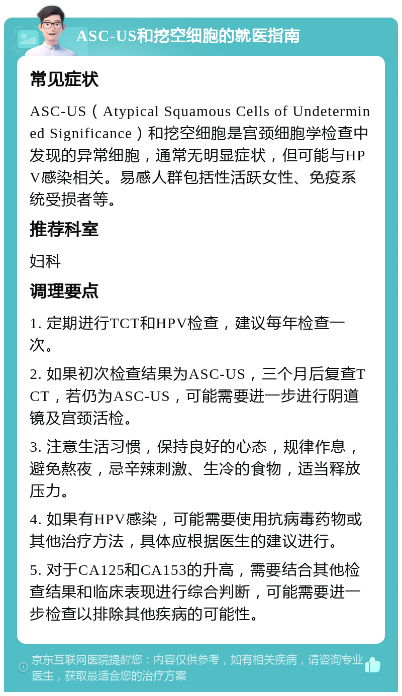 ASC-US和挖空细胞的就医指南 常见症状 ASC-US（Atypical Squamous Cells of Undetermined Significance）和挖空细胞是宫颈细胞学检查中发现的异常细胞，通常无明显症状，但可能与HPV感染相关。易感人群包括性活跃女性、免疫系统受损者等。 推荐科室 妇科 调理要点 1. 定期进行TCT和HPV检查，建议每年检查一次。 2. 如果初次检查结果为ASC-US，三个月后复查TCT，若仍为ASC-US，可能需要进一步进行阴道镜及宫颈活检。 3. 注意生活习惯，保持良好的心态，规律作息，避免熬夜，忌辛辣刺激、生冷的食物，适当释放压力。 4. 如果有HPV感染，可能需要使用抗病毒药物或其他治疗方法，具体应根据医生的建议进行。 5. 对于CA125和CA153的升高，需要结合其他检查结果和临床表现进行综合判断，可能需要进一步检查以排除其他疾病的可能性。