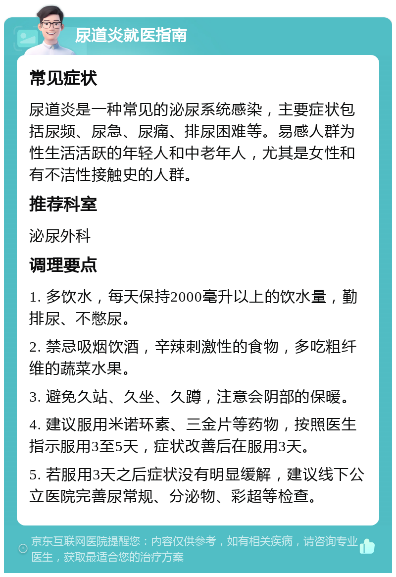 尿道炎就医指南 常见症状 尿道炎是一种常见的泌尿系统感染，主要症状包括尿频、尿急、尿痛、排尿困难等。易感人群为性生活活跃的年轻人和中老年人，尤其是女性和有不洁性接触史的人群。 推荐科室 泌尿外科 调理要点 1. 多饮水，每天保持2000毫升以上的饮水量，勤排尿、不憋尿。 2. 禁忌吸烟饮酒，辛辣刺激性的食物，多吃粗纤维的蔬菜水果。 3. 避免久站、久坐、久蹲，注意会阴部的保暖。 4. 建议服用米诺环素、三金片等药物，按照医生指示服用3至5天，症状改善后在服用3天。 5. 若服用3天之后症状没有明显缓解，建议线下公立医院完善尿常规、分泌物、彩超等检查。