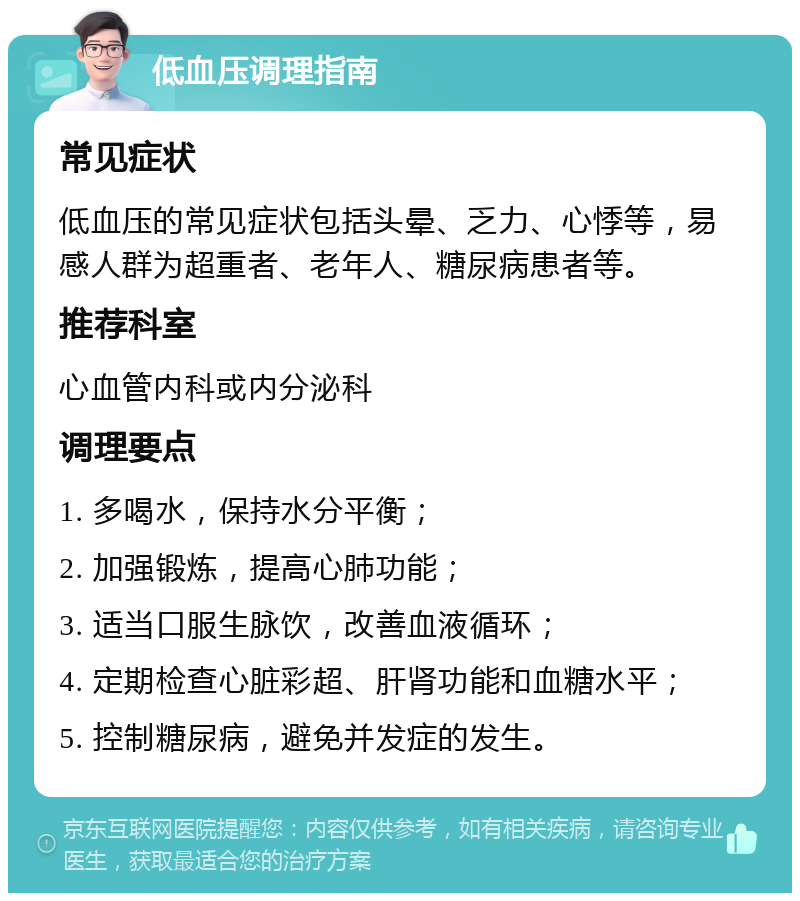 低血压调理指南 常见症状 低血压的常见症状包括头晕、乏力、心悸等，易感人群为超重者、老年人、糖尿病患者等。 推荐科室 心血管内科或内分泌科 调理要点 1. 多喝水，保持水分平衡； 2. 加强锻炼，提高心肺功能； 3. 适当口服生脉饮，改善血液循环； 4. 定期检查心脏彩超、肝肾功能和血糖水平； 5. 控制糖尿病，避免并发症的发生。