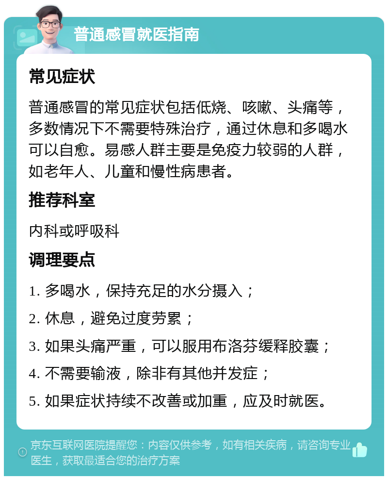 普通感冒就医指南 常见症状 普通感冒的常见症状包括低烧、咳嗽、头痛等，多数情况下不需要特殊治疗，通过休息和多喝水可以自愈。易感人群主要是免疫力较弱的人群，如老年人、儿童和慢性病患者。 推荐科室 内科或呼吸科 调理要点 1. 多喝水，保持充足的水分摄入； 2. 休息，避免过度劳累； 3. 如果头痛严重，可以服用布洛芬缓释胶囊； 4. 不需要输液，除非有其他并发症； 5. 如果症状持续不改善或加重，应及时就医。