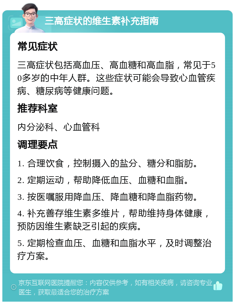 三高症状的维生素补充指南 常见症状 三高症状包括高血压、高血糖和高血脂，常见于50多岁的中年人群。这些症状可能会导致心血管疾病、糖尿病等健康问题。 推荐科室 内分泌科、心血管科 调理要点 1. 合理饮食，控制摄入的盐分、糖分和脂肪。 2. 定期运动，帮助降低血压、血糖和血脂。 3. 按医嘱服用降血压、降血糖和降血脂药物。 4. 补充善存维生素多维片，帮助维持身体健康，预防因维生素缺乏引起的疾病。 5. 定期检查血压、血糖和血脂水平，及时调整治疗方案。