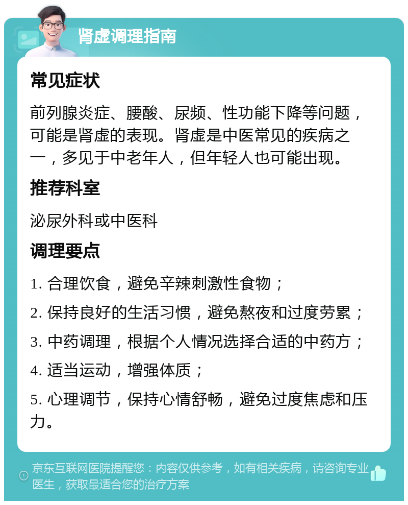 肾虚调理指南 常见症状 前列腺炎症、腰酸、尿频、性功能下降等问题，可能是肾虚的表现。肾虚是中医常见的疾病之一，多见于中老年人，但年轻人也可能出现。 推荐科室 泌尿外科或中医科 调理要点 1. 合理饮食，避免辛辣刺激性食物； 2. 保持良好的生活习惯，避免熬夜和过度劳累； 3. 中药调理，根据个人情况选择合适的中药方； 4. 适当运动，增强体质； 5. 心理调节，保持心情舒畅，避免过度焦虑和压力。