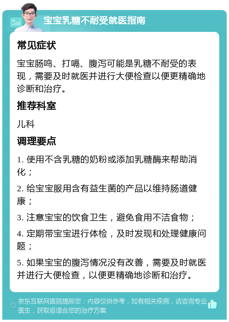 宝宝乳糖不耐受就医指南 常见症状 宝宝肠鸣、打嗝、腹泻可能是乳糖不耐受的表现，需要及时就医并进行大便检查以便更精确地诊断和治疗。 推荐科室 儿科 调理要点 1. 使用不含乳糖的奶粉或添加乳糖酶来帮助消化； 2. 给宝宝服用含有益生菌的产品以维持肠道健康； 3. 注意宝宝的饮食卫生，避免食用不洁食物； 4. 定期带宝宝进行体检，及时发现和处理健康问题； 5. 如果宝宝的腹泻情况没有改善，需要及时就医并进行大便检查，以便更精确地诊断和治疗。