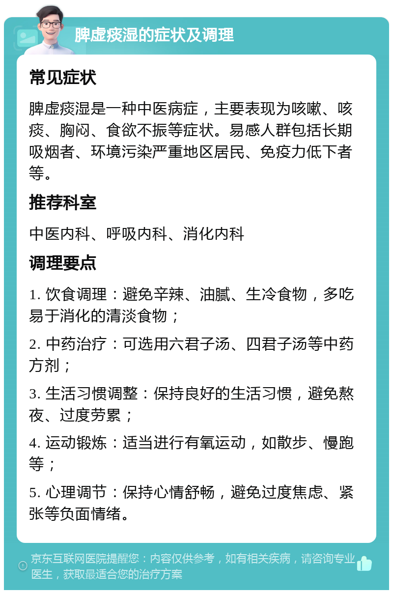 脾虚痰湿的症状及调理 常见症状 脾虚痰湿是一种中医病症，主要表现为咳嗽、咳痰、胸闷、食欲不振等症状。易感人群包括长期吸烟者、环境污染严重地区居民、免疫力低下者等。 推荐科室 中医内科、呼吸内科、消化内科 调理要点 1. 饮食调理：避免辛辣、油腻、生冷食物，多吃易于消化的清淡食物； 2. 中药治疗：可选用六君子汤、四君子汤等中药方剂； 3. 生活习惯调整：保持良好的生活习惯，避免熬夜、过度劳累； 4. 运动锻炼：适当进行有氧运动，如散步、慢跑等； 5. 心理调节：保持心情舒畅，避免过度焦虑、紧张等负面情绪。