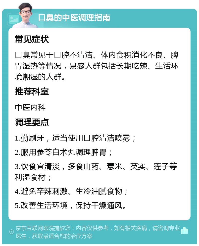 口臭的中医调理指南 常见症状 口臭常见于口腔不清洁、体内食积消化不良、脾胃湿热等情况，易感人群包括长期吃辣、生活环境潮湿的人群。 推荐科室 中医内科 调理要点 1.勤刷牙，适当使用口腔清洁喷雾； 2.服用参苓白术丸调理脾胃； 3.饮食宜清淡，多食山药、薏米、芡实、莲子等利湿食材； 4.避免辛辣刺激、生冷油腻食物； 5.改善生活环境，保持干燥通风。