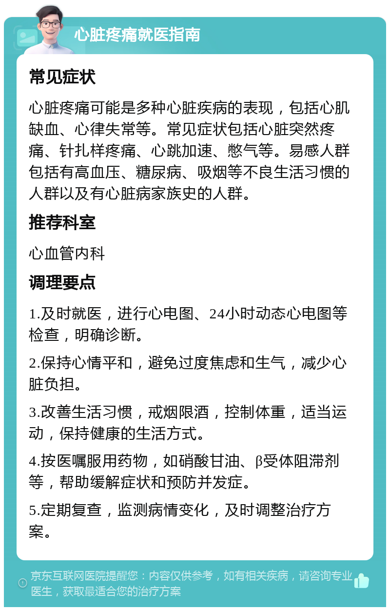 心脏疼痛就医指南 常见症状 心脏疼痛可能是多种心脏疾病的表现，包括心肌缺血、心律失常等。常见症状包括心脏突然疼痛、针扎样疼痛、心跳加速、憋气等。易感人群包括有高血压、糖尿病、吸烟等不良生活习惯的人群以及有心脏病家族史的人群。 推荐科室 心血管内科 调理要点 1.及时就医，进行心电图、24小时动态心电图等检查，明确诊断。 2.保持心情平和，避免过度焦虑和生气，减少心脏负担。 3.改善生活习惯，戒烟限酒，控制体重，适当运动，保持健康的生活方式。 4.按医嘱服用药物，如硝酸甘油、β受体阻滞剂等，帮助缓解症状和预防并发症。 5.定期复查，监测病情变化，及时调整治疗方案。