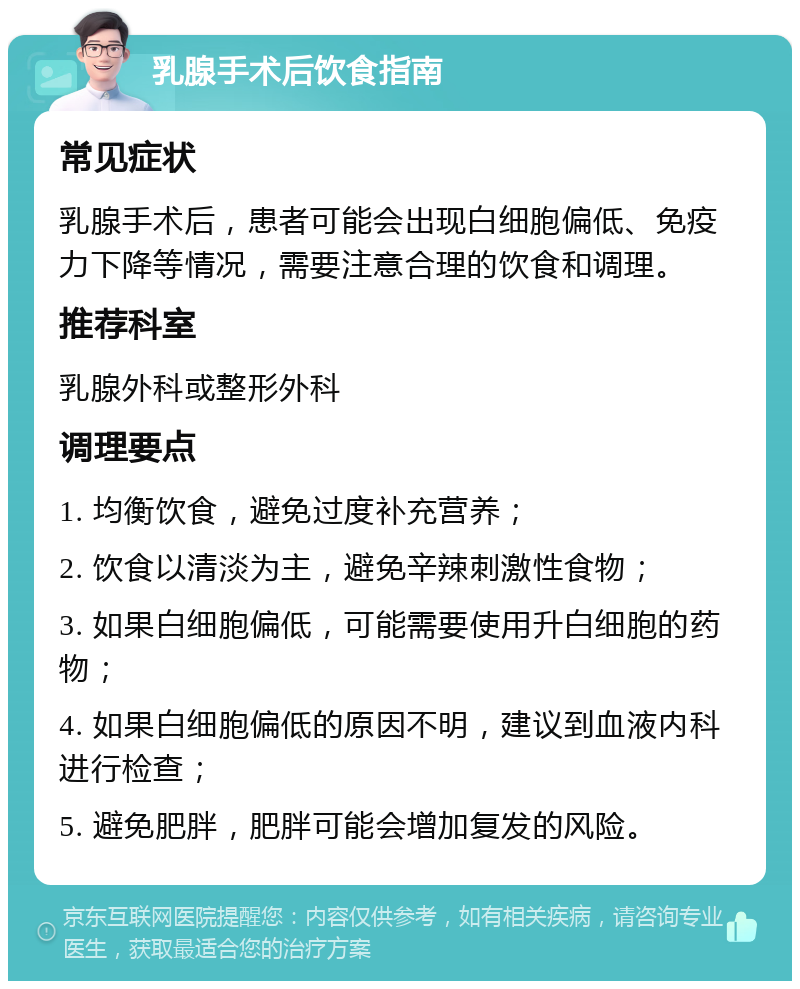 乳腺手术后饮食指南 常见症状 乳腺手术后，患者可能会出现白细胞偏低、免疫力下降等情况，需要注意合理的饮食和调理。 推荐科室 乳腺外科或整形外科 调理要点 1. 均衡饮食，避免过度补充营养； 2. 饮食以清淡为主，避免辛辣刺激性食物； 3. 如果白细胞偏低，可能需要使用升白细胞的药物； 4. 如果白细胞偏低的原因不明，建议到血液内科进行检查； 5. 避免肥胖，肥胖可能会增加复发的风险。