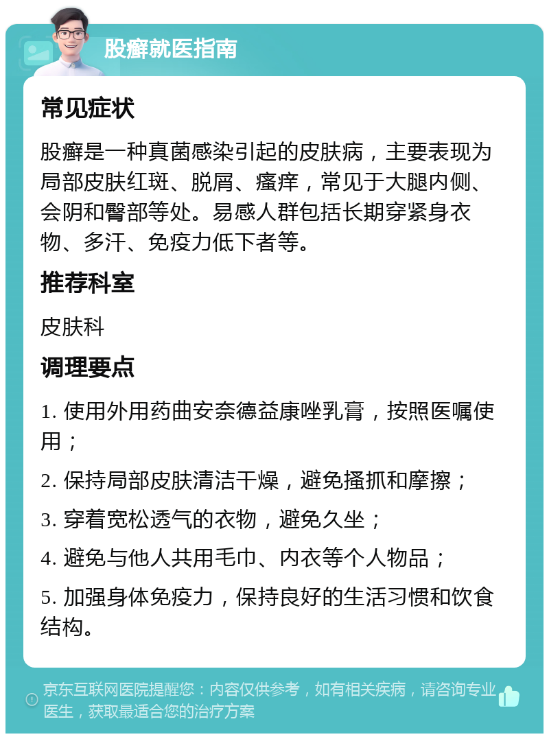 股癣就医指南 常见症状 股癣是一种真菌感染引起的皮肤病，主要表现为局部皮肤红斑、脱屑、瘙痒，常见于大腿内侧、会阴和臀部等处。易感人群包括长期穿紧身衣物、多汗、免疫力低下者等。 推荐科室 皮肤科 调理要点 1. 使用外用药曲安奈德益康唑乳膏，按照医嘱使用； 2. 保持局部皮肤清洁干燥，避免搔抓和摩擦； 3. 穿着宽松透气的衣物，避免久坐； 4. 避免与他人共用毛巾、内衣等个人物品； 5. 加强身体免疫力，保持良好的生活习惯和饮食结构。