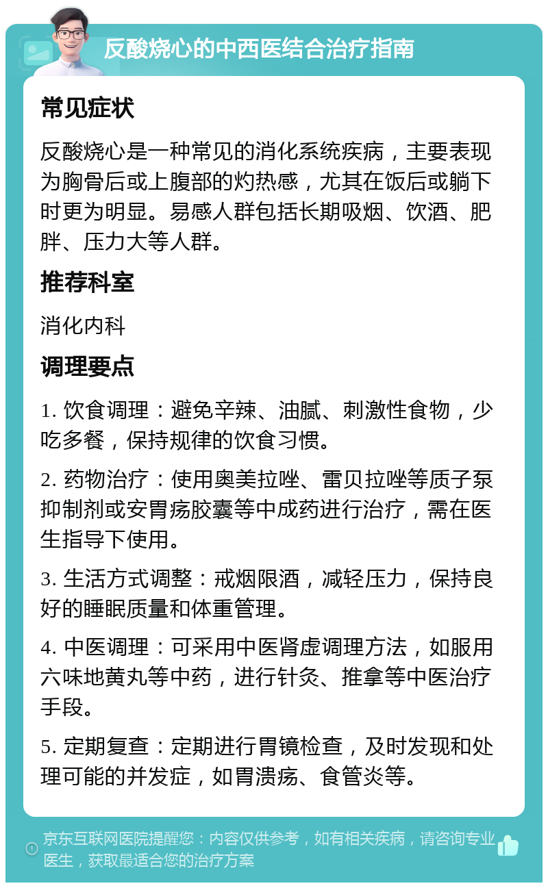 反酸烧心的中西医结合治疗指南 常见症状 反酸烧心是一种常见的消化系统疾病，主要表现为胸骨后或上腹部的灼热感，尤其在饭后或躺下时更为明显。易感人群包括长期吸烟、饮酒、肥胖、压力大等人群。 推荐科室 消化内科 调理要点 1. 饮食调理：避免辛辣、油腻、刺激性食物，少吃多餐，保持规律的饮食习惯。 2. 药物治疗：使用奥美拉唑、雷贝拉唑等质子泵抑制剂或安胃疡胶囊等中成药进行治疗，需在医生指导下使用。 3. 生活方式调整：戒烟限酒，减轻压力，保持良好的睡眠质量和体重管理。 4. 中医调理：可采用中医肾虚调理方法，如服用六味地黄丸等中药，进行针灸、推拿等中医治疗手段。 5. 定期复查：定期进行胃镜检查，及时发现和处理可能的并发症，如胃溃疡、食管炎等。