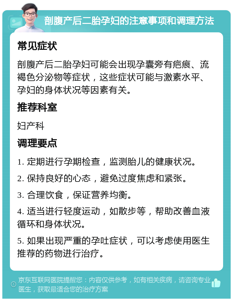 剖腹产后二胎孕妇的注意事项和调理方法 常见症状 剖腹产后二胎孕妇可能会出现孕囊旁有疤痕、流褐色分泌物等症状，这些症状可能与激素水平、孕妇的身体状况等因素有关。 推荐科室 妇产科 调理要点 1. 定期进行孕期检查，监测胎儿的健康状况。 2. 保持良好的心态，避免过度焦虑和紧张。 3. 合理饮食，保证营养均衡。 4. 适当进行轻度运动，如散步等，帮助改善血液循环和身体状况。 5. 如果出现严重的孕吐症状，可以考虑使用医生推荐的药物进行治疗。