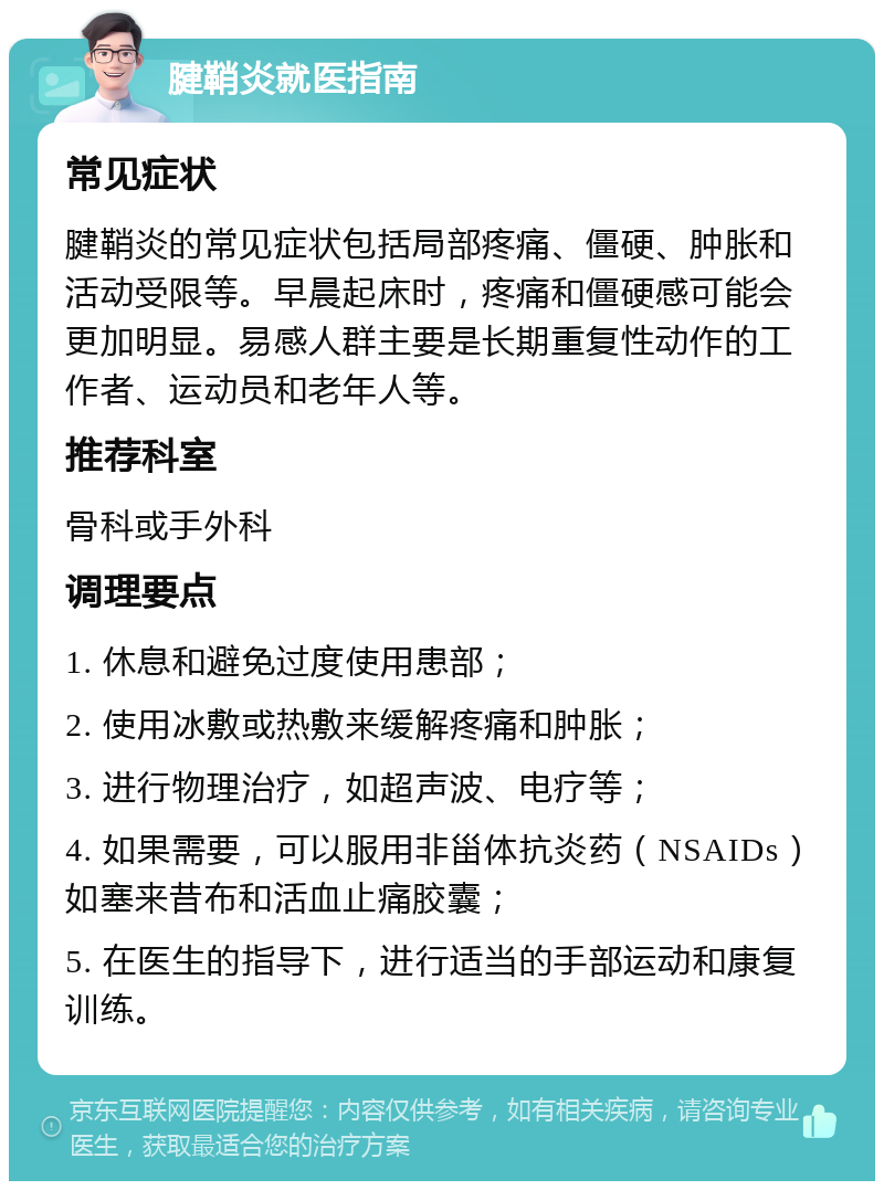 腱鞘炎就医指南 常见症状 腱鞘炎的常见症状包括局部疼痛、僵硬、肿胀和活动受限等。早晨起床时，疼痛和僵硬感可能会更加明显。易感人群主要是长期重复性动作的工作者、运动员和老年人等。 推荐科室 骨科或手外科 调理要点 1. 休息和避免过度使用患部； 2. 使用冰敷或热敷来缓解疼痛和肿胀； 3. 进行物理治疗，如超声波、电疗等； 4. 如果需要，可以服用非甾体抗炎药（NSAIDs）如塞来昔布和活血止痛胶囊； 5. 在医生的指导下，进行适当的手部运动和康复训练。