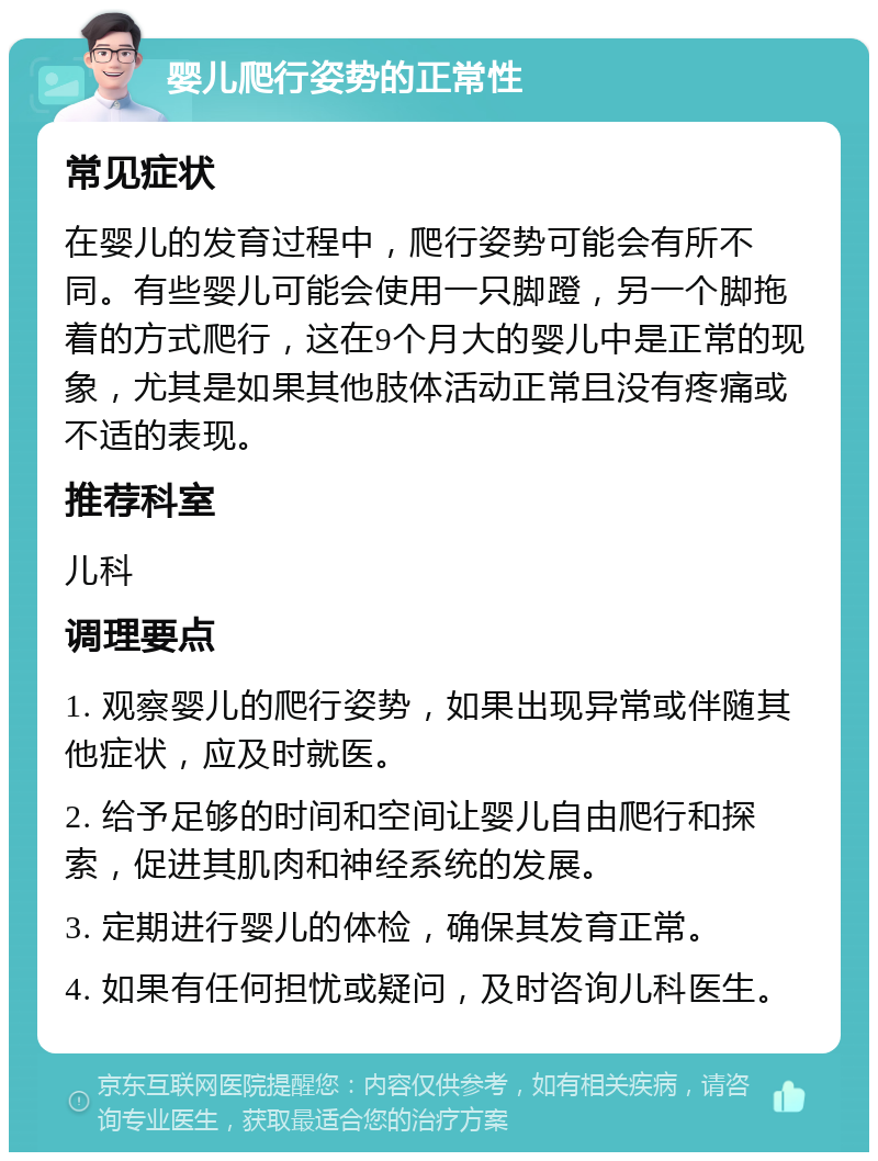 婴儿爬行姿势的正常性 常见症状 在婴儿的发育过程中，爬行姿势可能会有所不同。有些婴儿可能会使用一只脚蹬，另一个脚拖着的方式爬行，这在9个月大的婴儿中是正常的现象，尤其是如果其他肢体活动正常且没有疼痛或不适的表现。 推荐科室 儿科 调理要点 1. 观察婴儿的爬行姿势，如果出现异常或伴随其他症状，应及时就医。 2. 给予足够的时间和空间让婴儿自由爬行和探索，促进其肌肉和神经系统的发展。 3. 定期进行婴儿的体检，确保其发育正常。 4. 如果有任何担忧或疑问，及时咨询儿科医生。