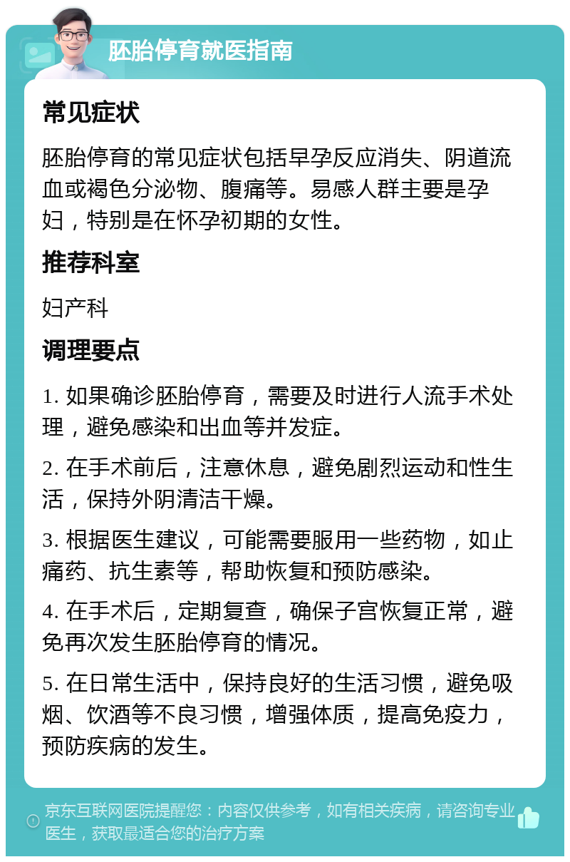 胚胎停育就医指南 常见症状 胚胎停育的常见症状包括早孕反应消失、阴道流血或褐色分泌物、腹痛等。易感人群主要是孕妇，特别是在怀孕初期的女性。 推荐科室 妇产科 调理要点 1. 如果确诊胚胎停育，需要及时进行人流手术处理，避免感染和出血等并发症。 2. 在手术前后，注意休息，避免剧烈运动和性生活，保持外阴清洁干燥。 3. 根据医生建议，可能需要服用一些药物，如止痛药、抗生素等，帮助恢复和预防感染。 4. 在手术后，定期复查，确保子宫恢复正常，避免再次发生胚胎停育的情况。 5. 在日常生活中，保持良好的生活习惯，避免吸烟、饮酒等不良习惯，增强体质，提高免疫力，预防疾病的发生。