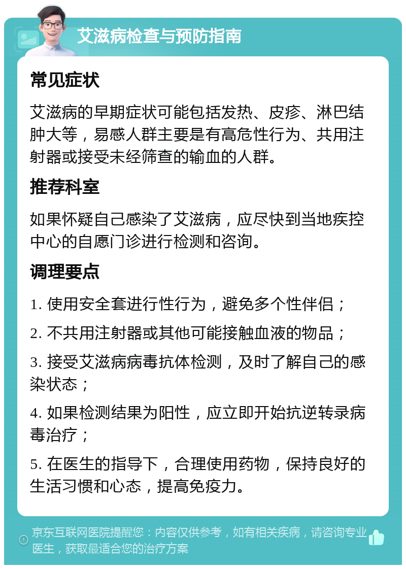 艾滋病检查与预防指南 常见症状 艾滋病的早期症状可能包括发热、皮疹、淋巴结肿大等，易感人群主要是有高危性行为、共用注射器或接受未经筛查的输血的人群。 推荐科室 如果怀疑自己感染了艾滋病，应尽快到当地疾控中心的自愿门诊进行检测和咨询。 调理要点 1. 使用安全套进行性行为，避免多个性伴侣； 2. 不共用注射器或其他可能接触血液的物品； 3. 接受艾滋病病毒抗体检测，及时了解自己的感染状态； 4. 如果检测结果为阳性，应立即开始抗逆转录病毒治疗； 5. 在医生的指导下，合理使用药物，保持良好的生活习惯和心态，提高免疫力。