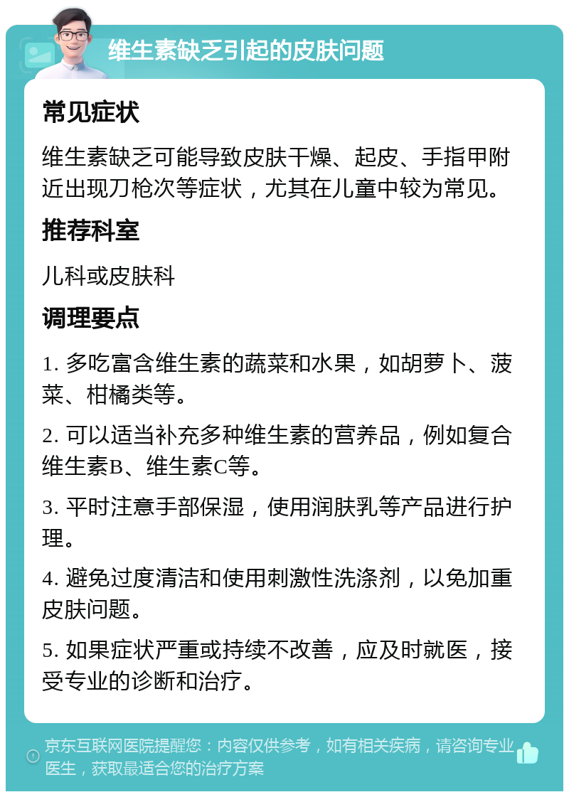 维生素缺乏引起的皮肤问题 常见症状 维生素缺乏可能导致皮肤干燥、起皮、手指甲附近出现刀枪次等症状，尤其在儿童中较为常见。 推荐科室 儿科或皮肤科 调理要点 1. 多吃富含维生素的蔬菜和水果，如胡萝卜、菠菜、柑橘类等。 2. 可以适当补充多种维生素的营养品，例如复合维生素B、维生素C等。 3. 平时注意手部保湿，使用润肤乳等产品进行护理。 4. 避免过度清洁和使用刺激性洗涤剂，以免加重皮肤问题。 5. 如果症状严重或持续不改善，应及时就医，接受专业的诊断和治疗。