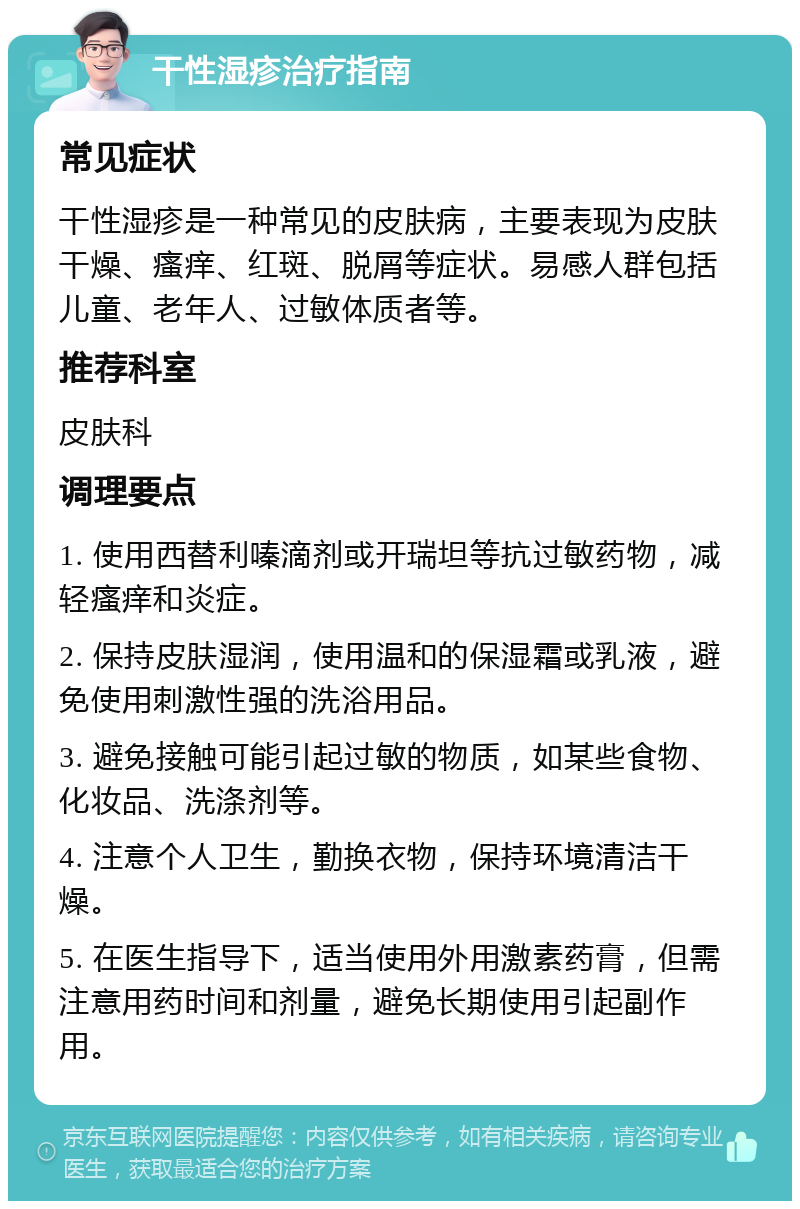 干性湿疹治疗指南 常见症状 干性湿疹是一种常见的皮肤病，主要表现为皮肤干燥、瘙痒、红斑、脱屑等症状。易感人群包括儿童、老年人、过敏体质者等。 推荐科室 皮肤科 调理要点 1. 使用西替利嗪滴剂或开瑞坦等抗过敏药物，减轻瘙痒和炎症。 2. 保持皮肤湿润，使用温和的保湿霜或乳液，避免使用刺激性强的洗浴用品。 3. 避免接触可能引起过敏的物质，如某些食物、化妆品、洗涤剂等。 4. 注意个人卫生，勤换衣物，保持环境清洁干燥。 5. 在医生指导下，适当使用外用激素药膏，但需注意用药时间和剂量，避免长期使用引起副作用。