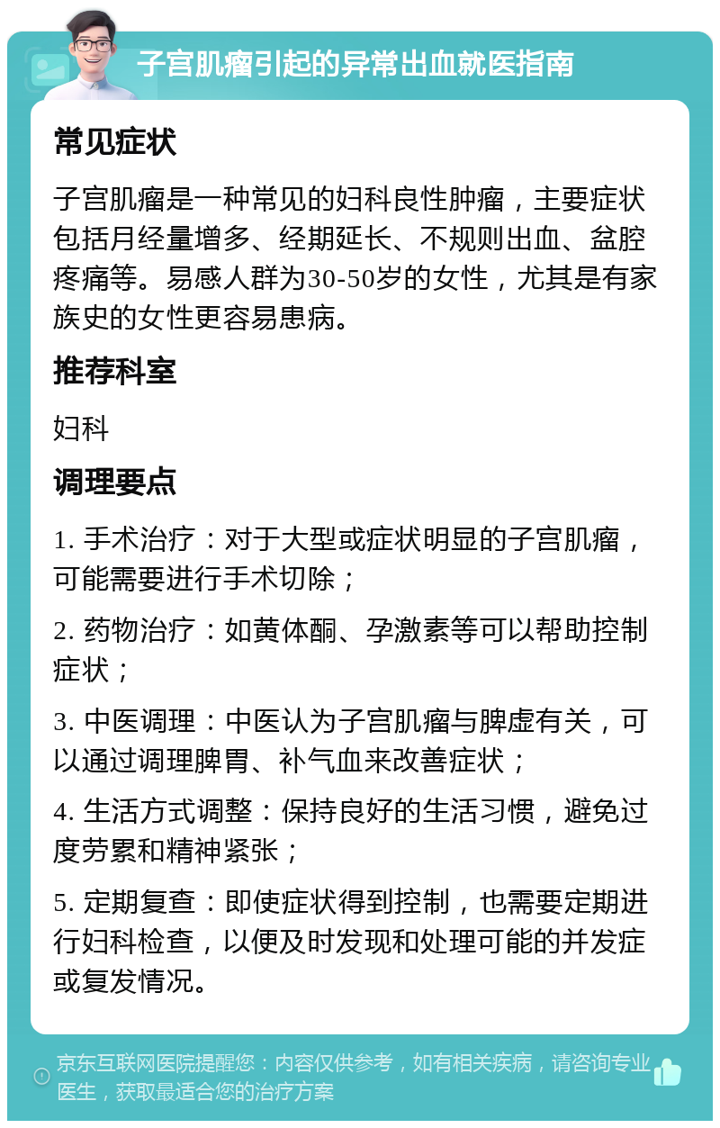 子宫肌瘤引起的异常出血就医指南 常见症状 子宫肌瘤是一种常见的妇科良性肿瘤，主要症状包括月经量增多、经期延长、不规则出血、盆腔疼痛等。易感人群为30-50岁的女性，尤其是有家族史的女性更容易患病。 推荐科室 妇科 调理要点 1. 手术治疗：对于大型或症状明显的子宫肌瘤，可能需要进行手术切除； 2. 药物治疗：如黄体酮、孕激素等可以帮助控制症状； 3. 中医调理：中医认为子宫肌瘤与脾虚有关，可以通过调理脾胃、补气血来改善症状； 4. 生活方式调整：保持良好的生活习惯，避免过度劳累和精神紧张； 5. 定期复查：即使症状得到控制，也需要定期进行妇科检查，以便及时发现和处理可能的并发症或复发情况。