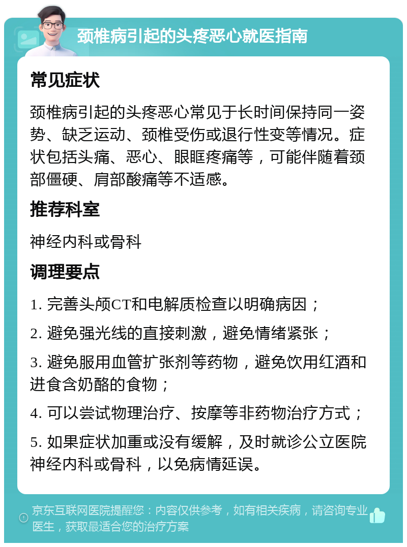 颈椎病引起的头疼恶心就医指南 常见症状 颈椎病引起的头疼恶心常见于长时间保持同一姿势、缺乏运动、颈椎受伤或退行性变等情况。症状包括头痛、恶心、眼眶疼痛等，可能伴随着颈部僵硬、肩部酸痛等不适感。 推荐科室 神经内科或骨科 调理要点 1. 完善头颅CT和电解质检查以明确病因； 2. 避免强光线的直接刺激，避免情绪紧张； 3. 避免服用血管扩张剂等药物，避免饮用红酒和进食含奶酪的食物； 4. 可以尝试物理治疗、按摩等非药物治疗方式； 5. 如果症状加重或没有缓解，及时就诊公立医院神经内科或骨科，以免病情延误。