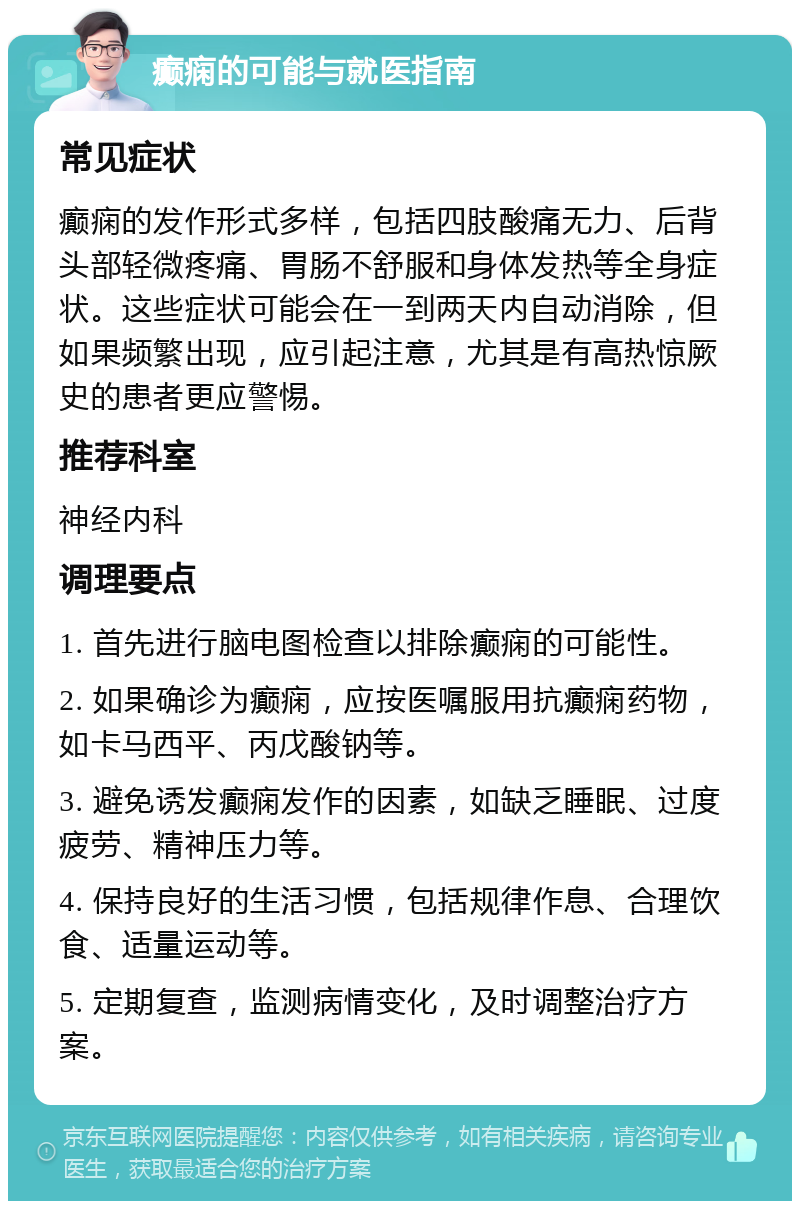 癫痫的可能与就医指南 常见症状 癫痫的发作形式多样，包括四肢酸痛无力、后背头部轻微疼痛、胃肠不舒服和身体发热等全身症状。这些症状可能会在一到两天内自动消除，但如果频繁出现，应引起注意，尤其是有高热惊厥史的患者更应警惕。 推荐科室 神经内科 调理要点 1. 首先进行脑电图检查以排除癫痫的可能性。 2. 如果确诊为癫痫，应按医嘱服用抗癫痫药物，如卡马西平、丙戊酸钠等。 3. 避免诱发癫痫发作的因素，如缺乏睡眠、过度疲劳、精神压力等。 4. 保持良好的生活习惯，包括规律作息、合理饮食、适量运动等。 5. 定期复查，监测病情变化，及时调整治疗方案。