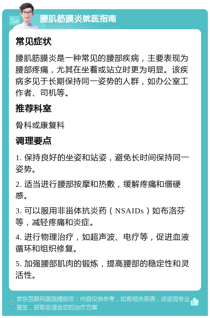 腰肌筋膜炎就医指南 常见症状 腰肌筋膜炎是一种常见的腰部疾病，主要表现为腰部疼痛，尤其在坐着或站立时更为明显。该疾病多见于长期保持同一姿势的人群，如办公室工作者、司机等。 推荐科室 骨科或康复科 调理要点 1. 保持良好的坐姿和站姿，避免长时间保持同一姿势。 2. 适当进行腰部按摩和热敷，缓解疼痛和僵硬感。 3. 可以服用非甾体抗炎药（NSAIDs）如布洛芬等，减轻疼痛和炎症。 4. 进行物理治疗，如超声波、电疗等，促进血液循环和组织修复。 5. 加强腰部肌肉的锻炼，提高腰部的稳定性和灵活性。