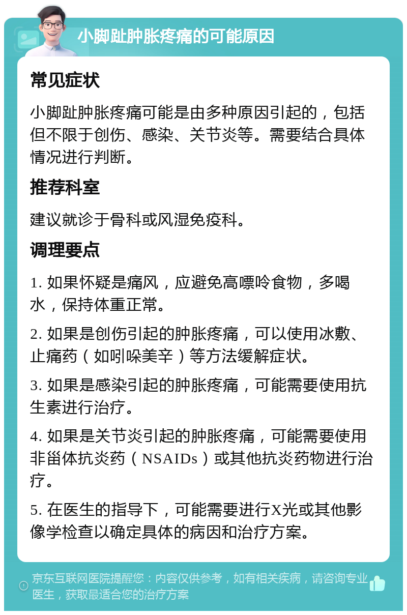 小脚趾肿胀疼痛的可能原因 常见症状 小脚趾肿胀疼痛可能是由多种原因引起的，包括但不限于创伤、感染、关节炎等。需要结合具体情况进行判断。 推荐科室 建议就诊于骨科或风湿免疫科。 调理要点 1. 如果怀疑是痛风，应避免高嘌呤食物，多喝水，保持体重正常。 2. 如果是创伤引起的肿胀疼痛，可以使用冰敷、止痛药（如吲哚美辛）等方法缓解症状。 3. 如果是感染引起的肿胀疼痛，可能需要使用抗生素进行治疗。 4. 如果是关节炎引起的肿胀疼痛，可能需要使用非甾体抗炎药（NSAIDs）或其他抗炎药物进行治疗。 5. 在医生的指导下，可能需要进行X光或其他影像学检查以确定具体的病因和治疗方案。