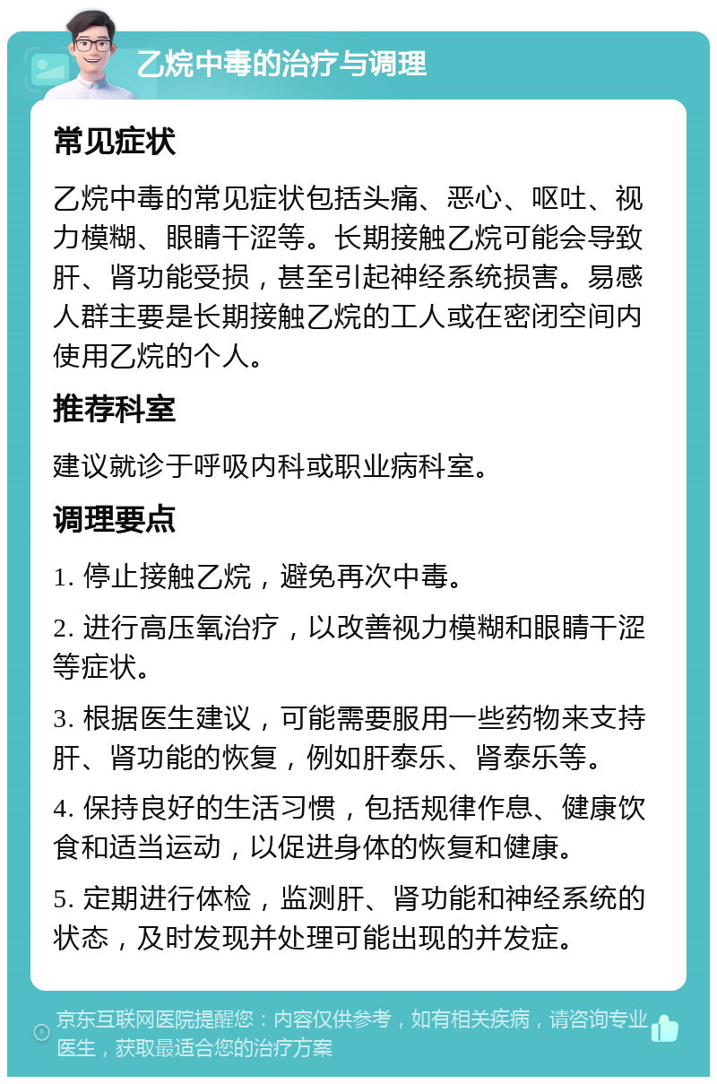 乙烷中毒的治疗与调理 常见症状 乙烷中毒的常见症状包括头痛、恶心、呕吐、视力模糊、眼睛干涩等。长期接触乙烷可能会导致肝、肾功能受损，甚至引起神经系统损害。易感人群主要是长期接触乙烷的工人或在密闭空间内使用乙烷的个人。 推荐科室 建议就诊于呼吸内科或职业病科室。 调理要点 1. 停止接触乙烷，避免再次中毒。 2. 进行高压氧治疗，以改善视力模糊和眼睛干涩等症状。 3. 根据医生建议，可能需要服用一些药物来支持肝、肾功能的恢复，例如肝泰乐、肾泰乐等。 4. 保持良好的生活习惯，包括规律作息、健康饮食和适当运动，以促进身体的恢复和健康。 5. 定期进行体检，监测肝、肾功能和神经系统的状态，及时发现并处理可能出现的并发症。