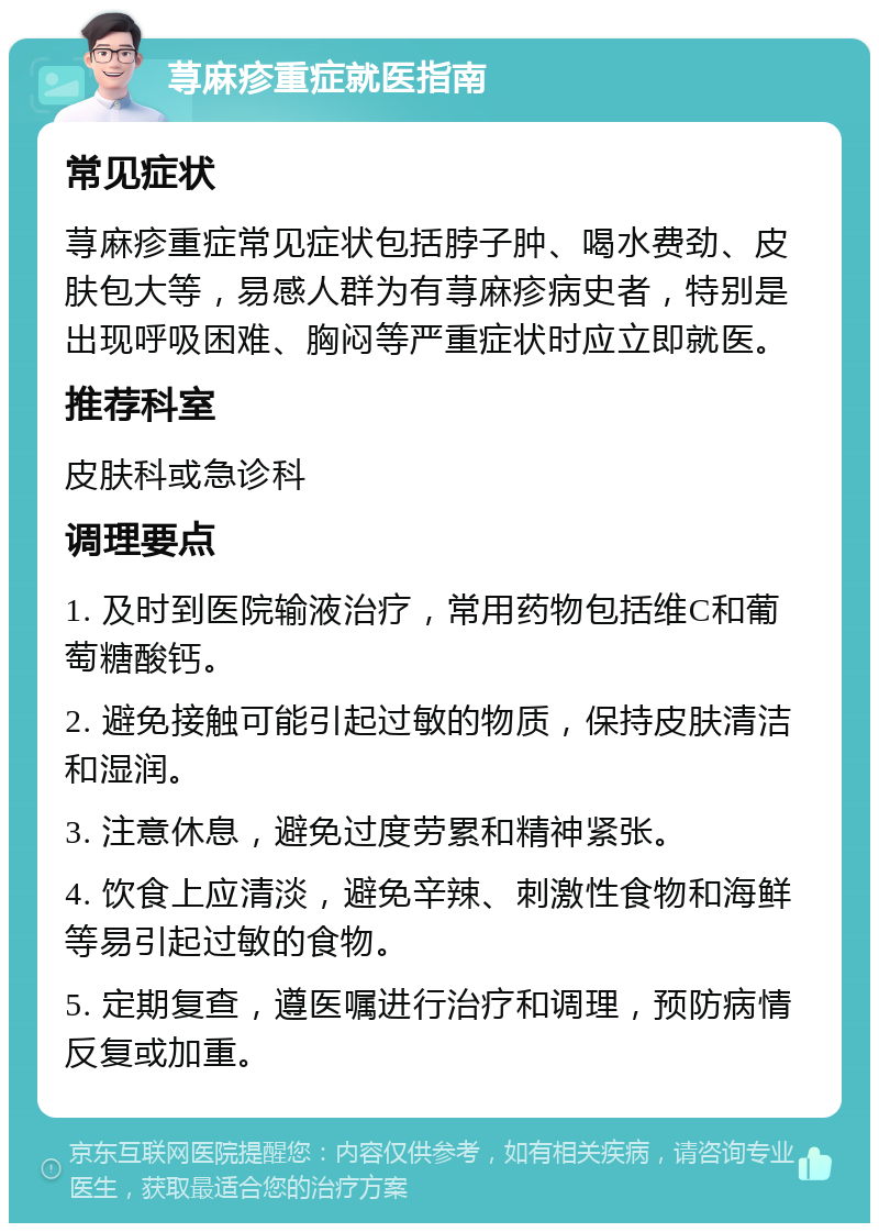 荨麻疹重症就医指南 常见症状 荨麻疹重症常见症状包括脖子肿、喝水费劲、皮肤包大等，易感人群为有荨麻疹病史者，特别是出现呼吸困难、胸闷等严重症状时应立即就医。 推荐科室 皮肤科或急诊科 调理要点 1. 及时到医院输液治疗，常用药物包括维C和葡萄糖酸钙。 2. 避免接触可能引起过敏的物质，保持皮肤清洁和湿润。 3. 注意休息，避免过度劳累和精神紧张。 4. 饮食上应清淡，避免辛辣、刺激性食物和海鲜等易引起过敏的食物。 5. 定期复查，遵医嘱进行治疗和调理，预防病情反复或加重。