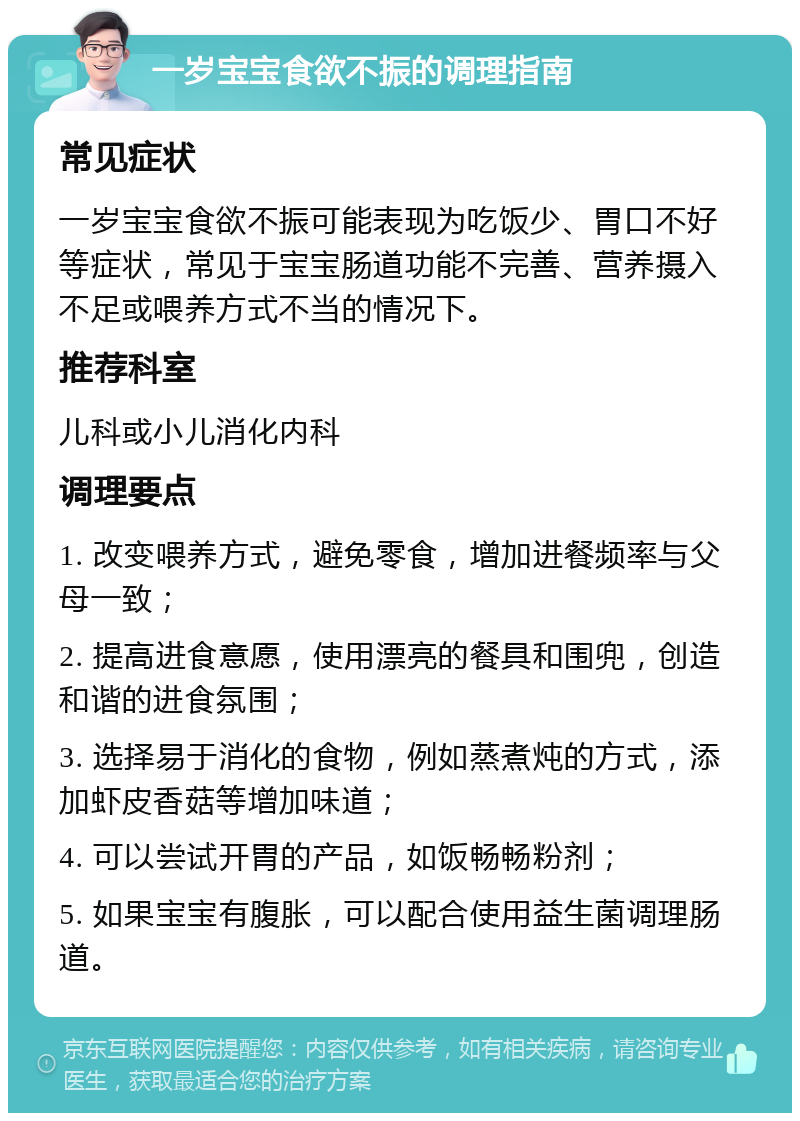 一岁宝宝食欲不振的调理指南 常见症状 一岁宝宝食欲不振可能表现为吃饭少、胃口不好等症状，常见于宝宝肠道功能不完善、营养摄入不足或喂养方式不当的情况下。 推荐科室 儿科或小儿消化内科 调理要点 1. 改变喂养方式，避免零食，增加进餐频率与父母一致； 2. 提高进食意愿，使用漂亮的餐具和围兜，创造和谐的进食氛围； 3. 选择易于消化的食物，例如蒸煮炖的方式，添加虾皮香菇等增加味道； 4. 可以尝试开胃的产品，如饭畅畅粉剂； 5. 如果宝宝有腹胀，可以配合使用益生菌调理肠道。