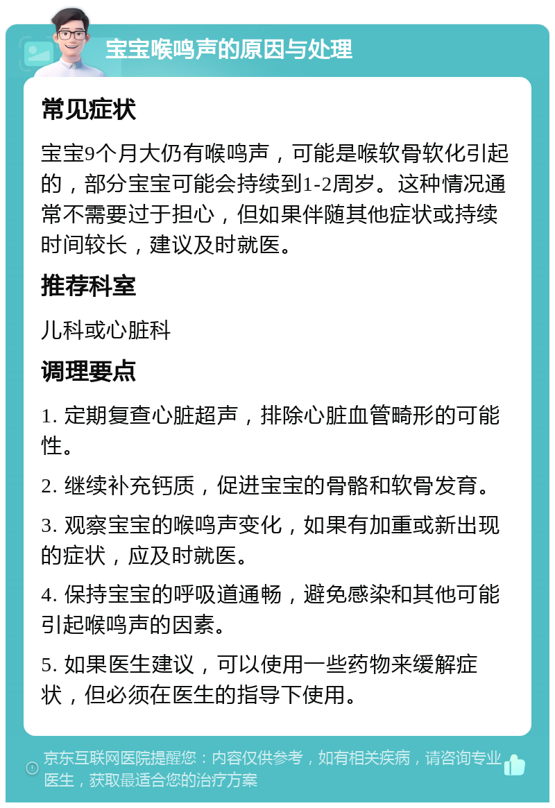 宝宝喉鸣声的原因与处理 常见症状 宝宝9个月大仍有喉鸣声，可能是喉软骨软化引起的，部分宝宝可能会持续到1-2周岁。这种情况通常不需要过于担心，但如果伴随其他症状或持续时间较长，建议及时就医。 推荐科室 儿科或心脏科 调理要点 1. 定期复查心脏超声，排除心脏血管畸形的可能性。 2. 继续补充钙质，促进宝宝的骨骼和软骨发育。 3. 观察宝宝的喉鸣声变化，如果有加重或新出现的症状，应及时就医。 4. 保持宝宝的呼吸道通畅，避免感染和其他可能引起喉鸣声的因素。 5. 如果医生建议，可以使用一些药物来缓解症状，但必须在医生的指导下使用。