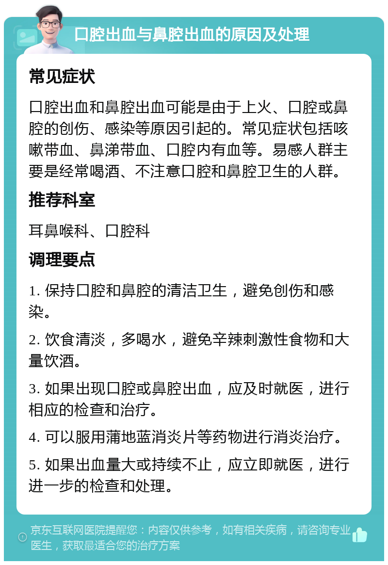 口腔出血与鼻腔出血的原因及处理 常见症状 口腔出血和鼻腔出血可能是由于上火、口腔或鼻腔的创伤、感染等原因引起的。常见症状包括咳嗽带血、鼻涕带血、口腔内有血等。易感人群主要是经常喝酒、不注意口腔和鼻腔卫生的人群。 推荐科室 耳鼻喉科、口腔科 调理要点 1. 保持口腔和鼻腔的清洁卫生，避免创伤和感染。 2. 饮食清淡，多喝水，避免辛辣刺激性食物和大量饮酒。 3. 如果出现口腔或鼻腔出血，应及时就医，进行相应的检查和治疗。 4. 可以服用蒲地蓝消炎片等药物进行消炎治疗。 5. 如果出血量大或持续不止，应立即就医，进行进一步的检查和处理。