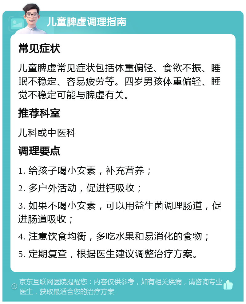 儿童脾虚调理指南 常见症状 儿童脾虚常见症状包括体重偏轻、食欲不振、睡眠不稳定、容易疲劳等。四岁男孩体重偏轻、睡觉不稳定可能与脾虚有关。 推荐科室 儿科或中医科 调理要点 1. 给孩子喝小安素，补充营养； 2. 多户外活动，促进钙吸收； 3. 如果不喝小安素，可以用益生菌调理肠道，促进肠道吸收； 4. 注意饮食均衡，多吃水果和易消化的食物； 5. 定期复查，根据医生建议调整治疗方案。