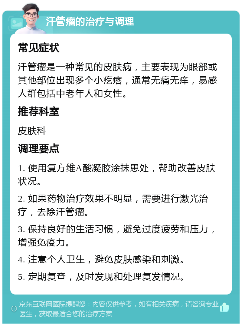 汗管瘤的治疗与调理 常见症状 汗管瘤是一种常见的皮肤病，主要表现为眼部或其他部位出现多个小疙瘩，通常无痛无痒，易感人群包括中老年人和女性。 推荐科室 皮肤科 调理要点 1. 使用复方维A酸凝胶涂抹患处，帮助改善皮肤状况。 2. 如果药物治疗效果不明显，需要进行激光治疗，去除汗管瘤。 3. 保持良好的生活习惯，避免过度疲劳和压力，增强免疫力。 4. 注意个人卫生，避免皮肤感染和刺激。 5. 定期复查，及时发现和处理复发情况。