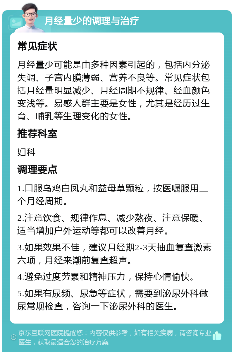 月经量少的调理与治疗 常见症状 月经量少可能是由多种因素引起的，包括内分泌失调、子宫内膜薄弱、营养不良等。常见症状包括月经量明显减少、月经周期不规律、经血颜色变浅等。易感人群主要是女性，尤其是经历过生育、哺乳等生理变化的女性。 推荐科室 妇科 调理要点 1.口服乌鸡白凤丸和益母草颗粒，按医嘱服用三个月经周期。 2.注意饮食、规律作息、减少熬夜、注意保暖、适当增加户外运动等都可以改善月经。 3.如果效果不佳，建议月经期2-3天抽血复查激素六项，月经来潮前复查超声。 4.避免过度劳累和精神压力，保持心情愉快。 5.如果有尿频、尿急等症状，需要到泌尿外科做尿常规检查，咨询一下泌尿外科的医生。