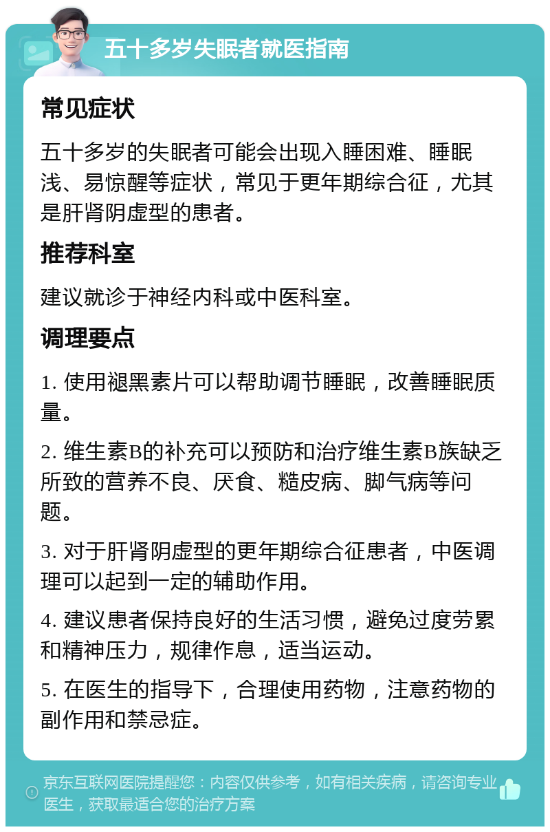 五十多岁失眠者就医指南 常见症状 五十多岁的失眠者可能会出现入睡困难、睡眠浅、易惊醒等症状，常见于更年期综合征，尤其是肝肾阴虚型的患者。 推荐科室 建议就诊于神经内科或中医科室。 调理要点 1. 使用褪黑素片可以帮助调节睡眠，改善睡眠质量。 2. 维生素B的补充可以预防和治疗维生素B族缺乏所致的营养不良、厌食、糙皮病、脚气病等问题。 3. 对于肝肾阴虚型的更年期综合征患者，中医调理可以起到一定的辅助作用。 4. 建议患者保持良好的生活习惯，避免过度劳累和精神压力，规律作息，适当运动。 5. 在医生的指导下，合理使用药物，注意药物的副作用和禁忌症。