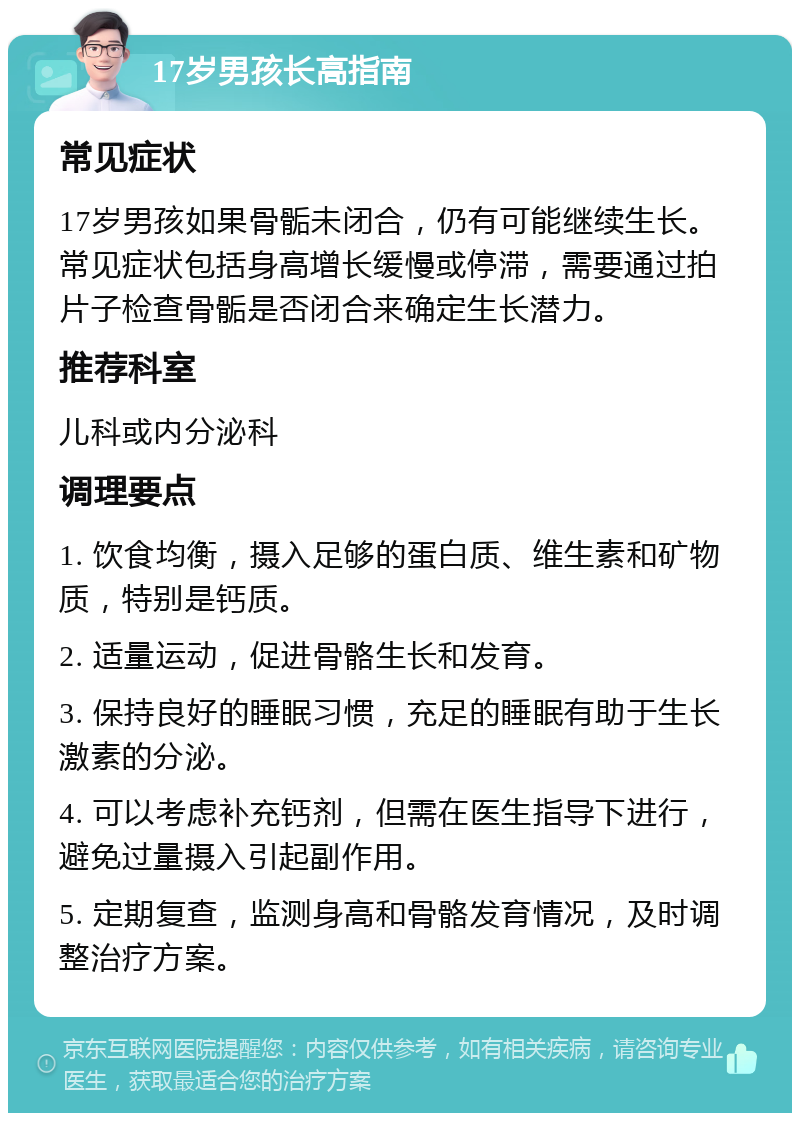 17岁男孩长高指南 常见症状 17岁男孩如果骨骺未闭合，仍有可能继续生长。常见症状包括身高增长缓慢或停滞，需要通过拍片子检查骨骺是否闭合来确定生长潜力。 推荐科室 儿科或内分泌科 调理要点 1. 饮食均衡，摄入足够的蛋白质、维生素和矿物质，特别是钙质。 2. 适量运动，促进骨骼生长和发育。 3. 保持良好的睡眠习惯，充足的睡眠有助于生长激素的分泌。 4. 可以考虑补充钙剂，但需在医生指导下进行，避免过量摄入引起副作用。 5. 定期复查，监测身高和骨骼发育情况，及时调整治疗方案。