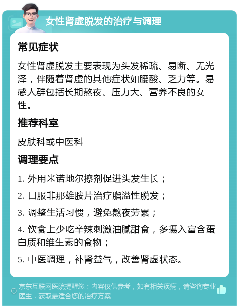 女性肾虚脱发的治疗与调理 常见症状 女性肾虚脱发主要表现为头发稀疏、易断、无光泽，伴随着肾虚的其他症状如腰酸、乏力等。易感人群包括长期熬夜、压力大、营养不良的女性。 推荐科室 皮肤科或中医科 调理要点 1. 外用米诺地尔擦剂促进头发生长； 2. 口服非那雄胺片治疗脂溢性脱发； 3. 调整生活习惯，避免熬夜劳累； 4. 饮食上少吃辛辣刺激油腻甜食，多摄入富含蛋白质和维生素的食物； 5. 中医调理，补肾益气，改善肾虚状态。