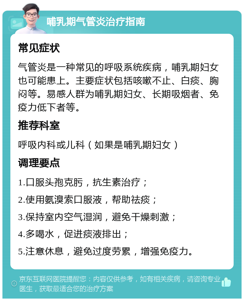 哺乳期气管炎治疗指南 常见症状 气管炎是一种常见的呼吸系统疾病，哺乳期妇女也可能患上。主要症状包括咳嗽不止、白痰、胸闷等。易感人群为哺乳期妇女、长期吸烟者、免疫力低下者等。 推荐科室 呼吸内科或儿科（如果是哺乳期妇女） 调理要点 1.口服头孢克肟，抗生素治疗； 2.使用氨溴索口服液，帮助祛痰； 3.保持室内空气湿润，避免干燥刺激； 4.多喝水，促进痰液排出； 5.注意休息，避免过度劳累，增强免疫力。