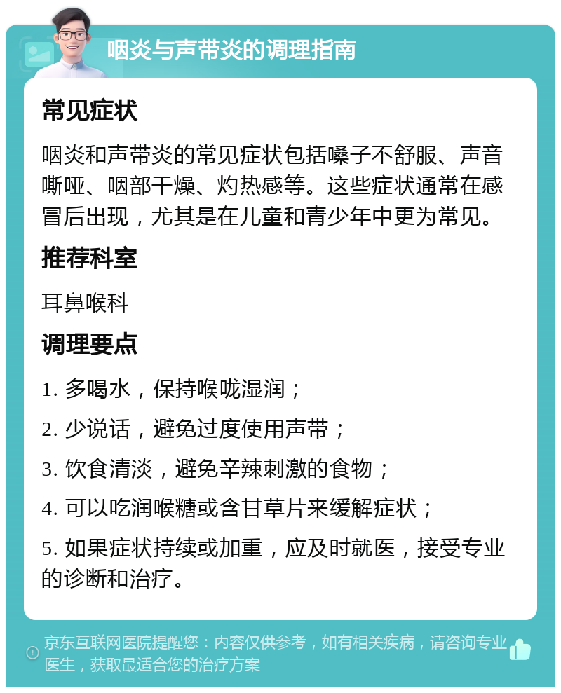 咽炎与声带炎的调理指南 常见症状 咽炎和声带炎的常见症状包括嗓子不舒服、声音嘶哑、咽部干燥、灼热感等。这些症状通常在感冒后出现，尤其是在儿童和青少年中更为常见。 推荐科室 耳鼻喉科 调理要点 1. 多喝水，保持喉咙湿润； 2. 少说话，避免过度使用声带； 3. 饮食清淡，避免辛辣刺激的食物； 4. 可以吃润喉糖或含甘草片来缓解症状； 5. 如果症状持续或加重，应及时就医，接受专业的诊断和治疗。