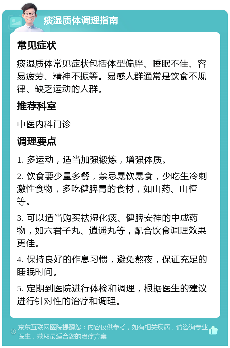 痰湿质体调理指南 常见症状 痰湿质体常见症状包括体型偏胖、睡眠不佳、容易疲劳、精神不振等。易感人群通常是饮食不规律、缺乏运动的人群。 推荐科室 中医内科门诊 调理要点 1. 多运动，适当加强锻炼，增强体质。 2. 饮食要少量多餐，禁忌暴饮暴食，少吃生冷刺激性食物，多吃健脾胃的食材，如山药、山楂等。 3. 可以适当购买祛湿化痰、健脾安神的中成药物，如六君子丸、逍遥丸等，配合饮食调理效果更佳。 4. 保持良好的作息习惯，避免熬夜，保证充足的睡眠时间。 5. 定期到医院进行体检和调理，根据医生的建议进行针对性的治疗和调理。