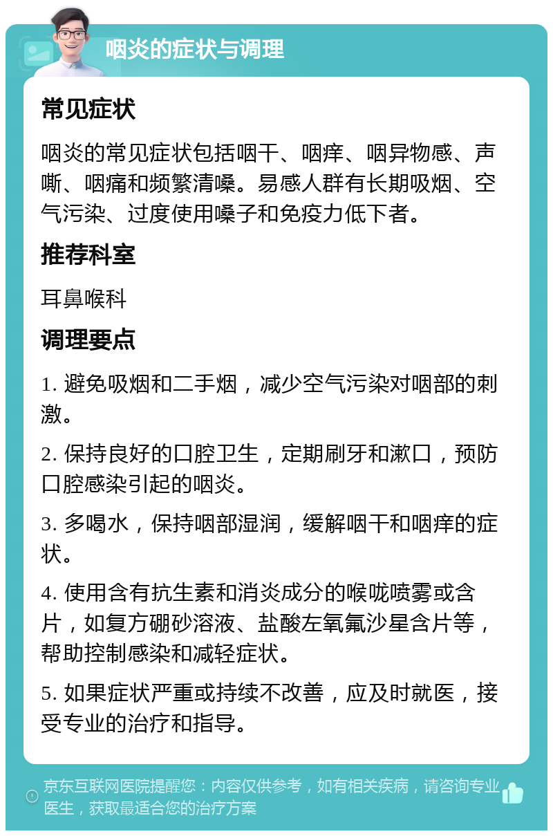 咽炎的症状与调理 常见症状 咽炎的常见症状包括咽干、咽痒、咽异物感、声嘶、咽痛和频繁清嗓。易感人群有长期吸烟、空气污染、过度使用嗓子和免疫力低下者。 推荐科室 耳鼻喉科 调理要点 1. 避免吸烟和二手烟，减少空气污染对咽部的刺激。 2. 保持良好的口腔卫生，定期刷牙和漱口，预防口腔感染引起的咽炎。 3. 多喝水，保持咽部湿润，缓解咽干和咽痒的症状。 4. 使用含有抗生素和消炎成分的喉咙喷雾或含片，如复方硼砂溶液、盐酸左氧氟沙星含片等，帮助控制感染和减轻症状。 5. 如果症状严重或持续不改善，应及时就医，接受专业的治疗和指导。