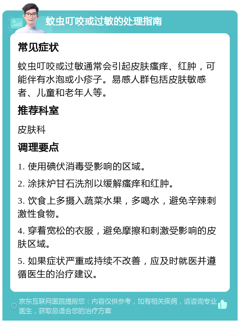 蚊虫叮咬或过敏的处理指南 常见症状 蚊虫叮咬或过敏通常会引起皮肤瘙痒、红肿，可能伴有水泡或小疹子。易感人群包括皮肤敏感者、儿童和老年人等。 推荐科室 皮肤科 调理要点 1. 使用碘伏消毒受影响的区域。 2. 涂抹炉甘石洗剂以缓解瘙痒和红肿。 3. 饮食上多摄入蔬菜水果，多喝水，避免辛辣刺激性食物。 4. 穿着宽松的衣服，避免摩擦和刺激受影响的皮肤区域。 5. 如果症状严重或持续不改善，应及时就医并遵循医生的治疗建议。