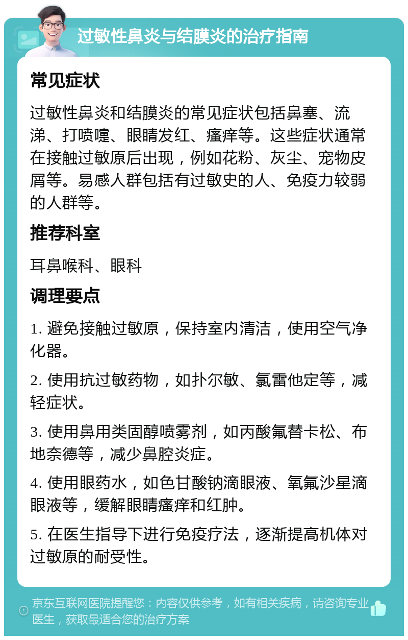 过敏性鼻炎与结膜炎的治疗指南 常见症状 过敏性鼻炎和结膜炎的常见症状包括鼻塞、流涕、打喷嚏、眼睛发红、瘙痒等。这些症状通常在接触过敏原后出现，例如花粉、灰尘、宠物皮屑等。易感人群包括有过敏史的人、免疫力较弱的人群等。 推荐科室 耳鼻喉科、眼科 调理要点 1. 避免接触过敏原，保持室内清洁，使用空气净化器。 2. 使用抗过敏药物，如扑尔敏、氯雷他定等，减轻症状。 3. 使用鼻用类固醇喷雾剂，如丙酸氟替卡松、布地奈德等，减少鼻腔炎症。 4. 使用眼药水，如色甘酸钠滴眼液、氧氟沙星滴眼液等，缓解眼睛瘙痒和红肿。 5. 在医生指导下进行免疫疗法，逐渐提高机体对过敏原的耐受性。