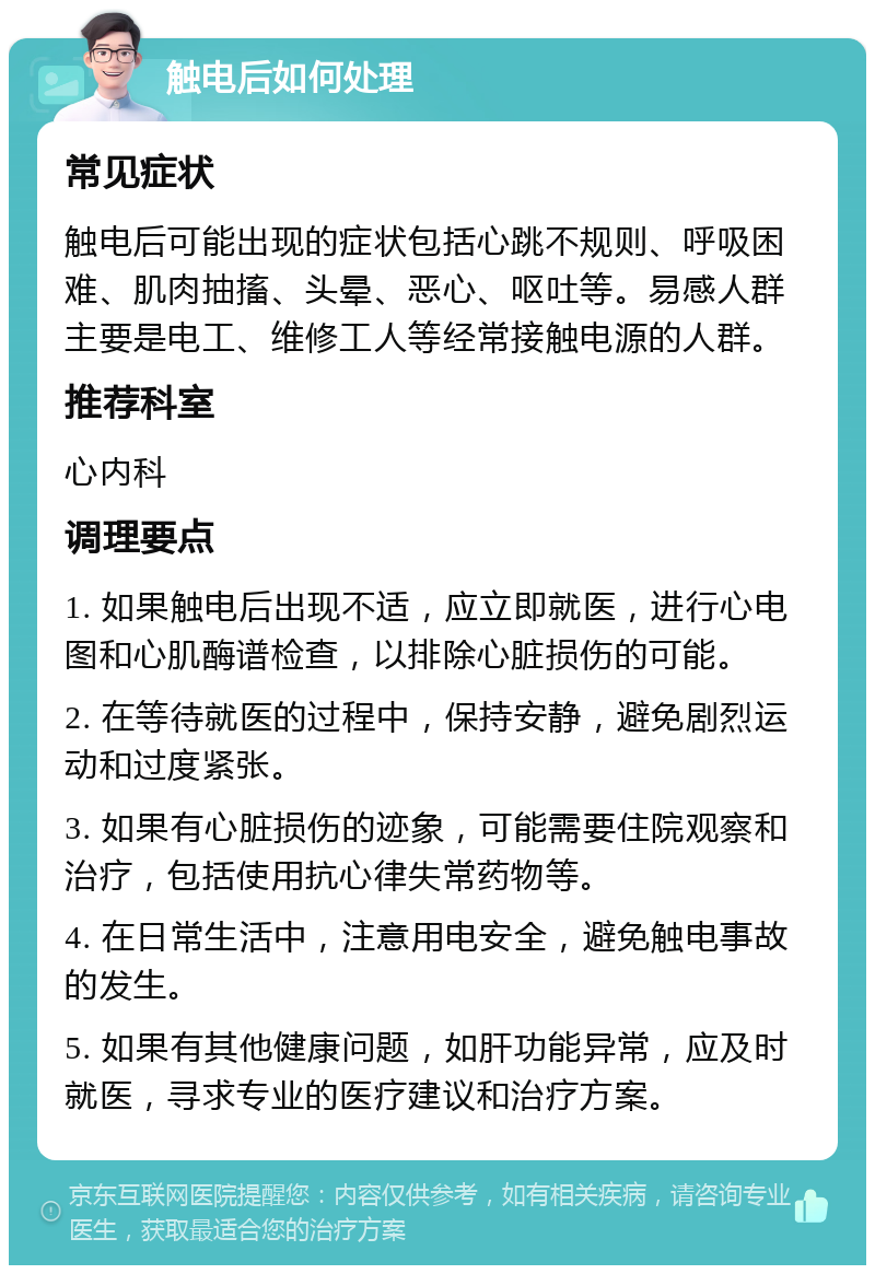 触电后如何处理 常见症状 触电后可能出现的症状包括心跳不规则、呼吸困难、肌肉抽搐、头晕、恶心、呕吐等。易感人群主要是电工、维修工人等经常接触电源的人群。 推荐科室 心内科 调理要点 1. 如果触电后出现不适，应立即就医，进行心电图和心肌酶谱检查，以排除心脏损伤的可能。 2. 在等待就医的过程中，保持安静，避免剧烈运动和过度紧张。 3. 如果有心脏损伤的迹象，可能需要住院观察和治疗，包括使用抗心律失常药物等。 4. 在日常生活中，注意用电安全，避免触电事故的发生。 5. 如果有其他健康问题，如肝功能异常，应及时就医，寻求专业的医疗建议和治疗方案。