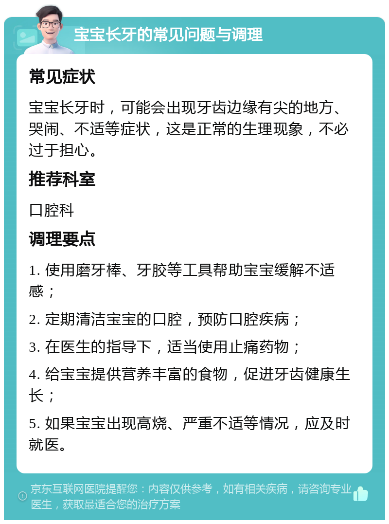 宝宝长牙的常见问题与调理 常见症状 宝宝长牙时，可能会出现牙齿边缘有尖的地方、哭闹、不适等症状，这是正常的生理现象，不必过于担心。 推荐科室 口腔科 调理要点 1. 使用磨牙棒、牙胶等工具帮助宝宝缓解不适感； 2. 定期清洁宝宝的口腔，预防口腔疾病； 3. 在医生的指导下，适当使用止痛药物； 4. 给宝宝提供营养丰富的食物，促进牙齿健康生长； 5. 如果宝宝出现高烧、严重不适等情况，应及时就医。