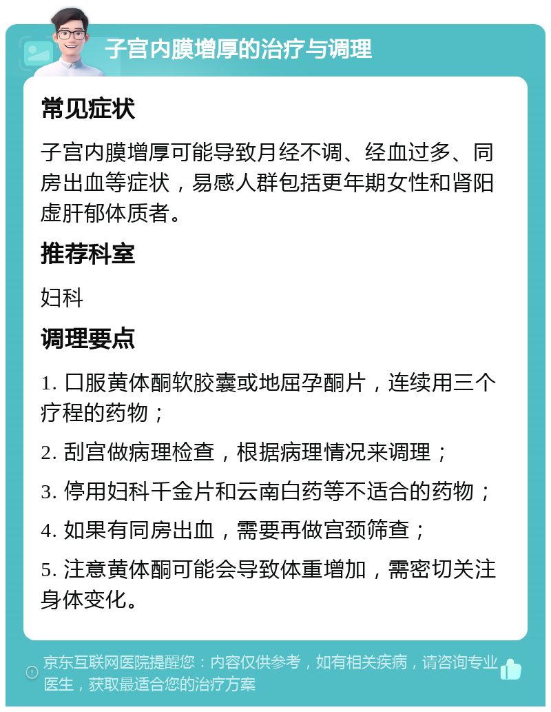 子宫内膜增厚的治疗与调理 常见症状 子宫内膜增厚可能导致月经不调、经血过多、同房出血等症状，易感人群包括更年期女性和肾阳虚肝郁体质者。 推荐科室 妇科 调理要点 1. 口服黄体酮软胶囊或地屈孕酮片，连续用三个疗程的药物； 2. 刮宫做病理检查，根据病理情况来调理； 3. 停用妇科千金片和云南白药等不适合的药物； 4. 如果有同房出血，需要再做宫颈筛查； 5. 注意黄体酮可能会导致体重增加，需密切关注身体变化。